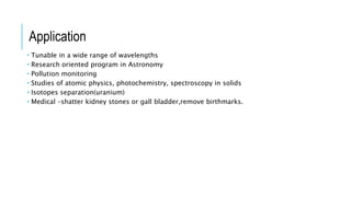  Tunable in a wide range of wavelengths
 Research oriented program in Astronomy
 Pollution monitoring
 Studies of atomic physics, photochemistry, spectroscopy in solids
 Isotopes separation(uranium)
 Medical –shatter kidney stones or gall bladder,remove birthmarks.
Application
 