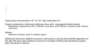 Typical dye concentration 1024 to 1025 dye molecules/m3
Organic polyatomic molecules withlong chain with conjugated double bonds
Rhodamine, polymemine (700-1500nm), coumarine (320-400nm), xanthene (500-700nm)
and more.
Solvent
Methanol, ethanol, water or ethylene glycol
Additional chemicals added to prevent intersystem crossing and prohibit degration of
the dye.The laser gain medium consists of strongly emitting and absorbing organic
dyes dissolved in solvent.
 