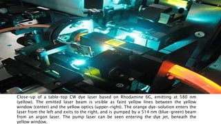 Close-up of a table-top CW dye laser based on Rhodamine 6G, emitting at 580 nm
(yellow). The emitted laser beam is visible as faint yellow lines between the yellow
window (center) and the yellow optics (upper-right). The orange dye-solution enters the
laser from the left and exits to the right, and is pumped by a 514 nm (blue-green) beam
from an argon laser. The pump laser can be seen entering the dye jet, beneath the
yellow window.
 