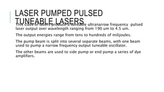 LASER PUMPED PULSED
TUNEABLE LASERSThis class of lasers produce a tuneable ultranarrow frequency pulsed
laser output over wavelength ranging from 190 um to 4.5 um.
The output energies range from tens to hundreds of milijoules.
The pump beam is split into several separate beams, with one beam
used to pump a narrow frequency output tuneable oscillator.
The other beams are used to side pump or end pump a series of dye
amplifiers.
 
