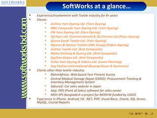 SoftWorks at a glance…
                         Experience/involvement with Textile industry for 8+ years
                         Clients:
www.softworksbd.com              Anlima Yarn Dyeing Ltd. (Yarn Dyeing)
                                 NRG Composite Yarn Dyeing Ltd. (Yarn Dyeing)
                                 FM Yarn Dyeing Ltd. (Yarn Dyeing)
                                 SQ Hues Ltd. (Commissioned) & SQ Chroma Ltd (Piece Dyeing)
                                 Queen South Textile Ltd. (Yarn Dyeing)
                                 Mymun & Hamza Textiles (DBL Group) (Fabric Dyeing)
                                 Anlima Textile Ltd. (Knit Composite)
                                 Metro Knitting & Dyeing Ltd. (Knit Composite)
                                 Epyllion Knitex Ltd. (Knit Composite)
                                 Sinha Yarn Dyeing & Fabrics Ltd. (Loom Planning)
                                 Sag Fashion International (Buying House & Garments)
                         Clients other than textile industry:
                                 RahimAfrooz: Web based Tyre Fitment Survey
                                 Central Medical Storage Depot (CMSD): Procurement Tracking &
                                    Inventory Management System
                                 SakuraiZ: Car sales website in Japan
                                 Saaj: POS (Point of Sales) software for sales center
                                 MSH-SPS Bangladesh a project for MOHFW funded by USAID
                         Experience in iPhone, Android, C#, .NET, PHP, Visual Basic, Oracle, SQL Server,
                          MySQL, Crystal Reports


                                                                                            Slide # 2
 
