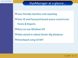 DyeManager at a glance…


User friendly interface and reporting

User ID and Password based access control over
Forms & Reports

Runs on any Windows OS

Data stored in robust Oracle 10g database

Developed using C#.NET




                                            Slide # 3
 