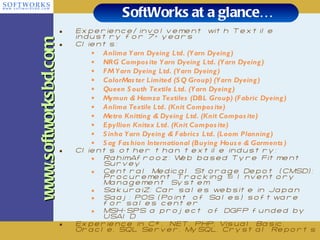SoftWorks at a glance… Experience/involvement with Textile industry for 7+ years Clients: Anlima Yarn Dyeing Ltd. (Yarn Dyeing) NRG Composite Yarn Dyeing Ltd. (Yarn Dyeing) FM Yarn Dyeing Ltd. (Yarn Dyeing) ColorMaster Limited (SQ Group) (Yarn Dyeing) Queen South Textile Ltd. (Yarn Dyeing) Mymun & Hamza Textiles (DBL Group) (Fabric Dyeing) Anlima Textile Ltd. (Knit Composite) Metro Knitting & Dyeing Ltd. (Knit Composite) Epyllion Knitex Ltd. (Knit Composite) Sinha Yarn Dyeing & Fabrics Ltd. (Loom Planning) Sag Fashion International (Buying House & Garments) Clients other than textile industry: RahimAfrooz: Web based Tyre Fitment Survey  Central Medical Storage Depot (CMSD): Procurement Tracking & Inventory Management System SakuraiZ: Car sales website in Japan Saaj: POS (Point of Sales) software for sales center MSH-SPS a project of DGFP funded by USAID Experience in C#, .NET, PHP, Visual Basic, Oracle, SQL Server, MySQL, Crystal Reports www.softworksbd.com 