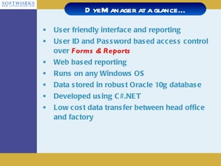 User friendly interface and reporting User ID and Password based access control over  Forms & Reports Web based reporting Runs on any Windows OS Data stored in robust Oracle 10g database Developed using C#.NET Low cost data transfer between head office and factory DyeManager at a glance… 