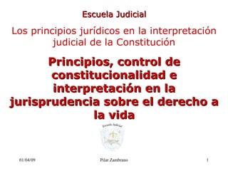 08/06/09 Pilar Zambrano Escuela Judicial Los principios jurídicos en la interpretación judicial de la Constitución Principios, control de constitucionalidad e interpretación en la jurisprudencia sobre el derecho a la vida 