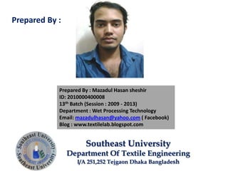 Prepared By : Mazadul Hasan sheshir
ID: 2010000400008
13th Batch (Session : 2009 - 2013)
Department : Wet Processing Technology
Email: mazadulhasan@yahoo.com ( Facebook)
Blog : www.textilelab.blogspot.com
Southeast University
Department Of Textile Engineering
I/A 251,252 Tejgaon Dhaka Bangladesh
Prepared By :
 