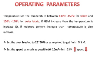 Temperature:-Set the temperature between 1300c -1500c for white and
1500c -1700c for color fabric. If GSM increase than the temperature is
increase Or, if moisture content increase than temperature is also
increase.
 Set the over feed up to 25~50% or as required to get finish G.S.M.
 Set the speed as much as possible (6~20m/min). GSM speed
 
