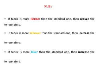 If fabric is more Redder than the standard one, then reduce the
temperature.
If fabric is more Yellower than the standard one, then increase the
temperature.
If fabric is more Bluer than the standard one, then increase the
temperature.
N.B:
 