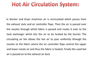 In Stenter and Dryer machines air is recirculated which passes from
the exhaust sluts and air controller flaps. Then the air is passed over
the nozzles through which fabric is passed and routes it over to the
heat exchanger which lets the air to be heated by the burner. The
circulating air fan allows the hot air to pass uniformly through the
nozzles to the fabric where the air controller flaps control the upper
and lower nozzle air and thus the fabric is heated. Finally the used hot
air is passed on to the exhaust air duct.
 