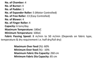 No. of Chamber: 4
No. of Burner: 4
No. of Padder: 1
No. of Expander Roller: 5 (Motor Controlled)
No. of Free Roller: 13 (Easy Controlled)
No. of Blower: 4
No. of Finger Roller: 4
Capacity: 6 tons/day
Maximum Temperature: 180oC
Minimum Temperature: 100oC
Fabric Passing Speed: 8 m/min to 50 m/min (Depends on fabric type,
temperature & dry requirement i.e. half dry/full dry)
Maximum Over feed (%): 60%
Minimum Over feed (%): -10%
Maximum Fabric Dia Capacity: 260 cm
Minimum Fabric Dia Capacity: 85 cm
 