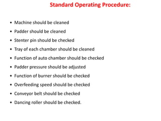 • Machine should be cleaned
• Padder should be cleaned
• Stenter pin should be checked
• Tray of each chamber should be cleaned
• Function of auto chamber should be checked
• Padder pressure should be adjusted
• Function of burner should be checked
• Overfeeding speed should be checked
• Conveyor belt should be checked
• Dancing roller should be checked.
Standard Operating Procedure:
 