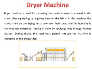 Dryer machine is used for removing the residual water contained in the
fabric after squeezing by applying heat on the fabric. In this machine the
fabric is fed on the drying net at low over feed speed and the humidity is
continuously measured. Drying is done by applying heat through burner
nozzles. During drying the total heat passed through the machine is
extracted by the exhaust fan
 
