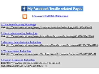 1. Yarn Manufacturing Technology
Link:http://www.facebook.com/pages/Yarn-Manufacturing-Technology/485014954866808
2. Fabric Manufacturing Technology
Link:http://www.facebook.com/pages/Fabric-Manufacturing-Technology/459520217425605
3. Garments Manufacturing Technology
Link:http://www.facebook.com/pages/Garments-Manufacturing-Technology/472364799463126
3. Wet processing Technology
Link:http://www.facebook.com/pages/Wet-Processing-Technology-Dyeing-/468645219825404
4. Fashion-Design-and-Technology
Link:http://www.facebook.com/pages/Fashion-Design-and-
Technology/587655294583875?ref=ts&fref=ts
My Facebook Textile related Pages
http://www.textilelab.blogspot.com
 