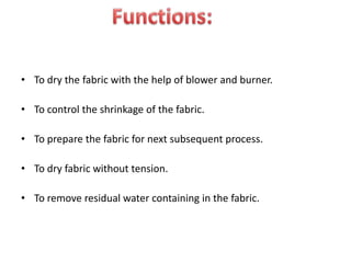 • To dry the fabric with the help of blower and burner.
• To control the shrinkage of the fabric.
• To prepare the fabric for next subsequent process.
• To dry fabric without tension.
• To remove residual water containing in the fabric.
 