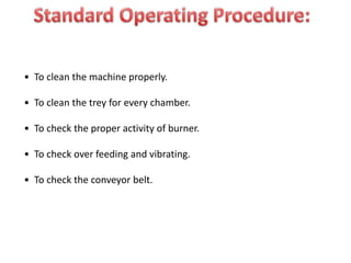 • To clean the machine properly.
• To clean the trey for every chamber.
• To check the proper activity of burner.
• To check over feeding and vibrating.
• To check the conveyor belt.
 