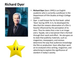 • Richard Dyer (born 1945) is an English
academic who is currently a professor in the
Department of Film Studies at King's College
London.
• Dyer is well known for his first book called
‘Stars’ during 1979. In it, he developed the
idea that the viewers observation of a film is
heavily influenced by the perception of its
stars. Thus he states that a star is an image
and a façade, not a real person that is formed
through their work and effort. He also goes on
to state that publicity materials, such as
magazines, newspapers, and reviews
determine the way that audiences knowledge
the film or production. Soon after,Dyer went
on to analysed critics writing, magazines, and
advertising to explore the significance of
stardom in today’s society.
Richard Dyer
 