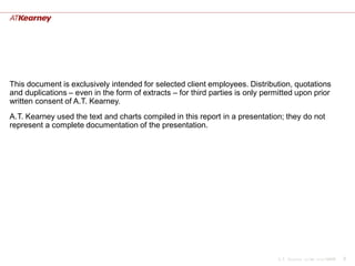 This document is exclusively intended for selected client employees. Distribution, quotations
and duplications – even in the form of extracts – for third parties is only permitted upon prior
written consent of A.T. Kearney.
A.T. Kearney used the text and charts compiled in this report in a presentation; they do not
represent a complete documentation of the presentation.




                                                                                A.T. Kearney xx/mm.yyyy/00000   2
 