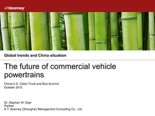 Global trends and China situation


The future of commercial vehicle
powertrains
China-U.S. Clean Truck and Bus Summit
October 2012




Dr. Stephen W. Dyer
Partner
A.T. Kearney (Shanghai) Management Consulting Co., Ltd.
 