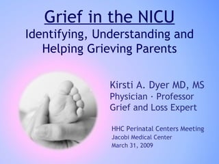 Grief in the NICU Identifying, Understanding and Helping Grieving Parents Kirsti A. Dyer MD, MS Physician · Professor Grief and Loss Expert HHC Perinatal Centers Meeting Jacobi Medical Center  March 31, 2009 