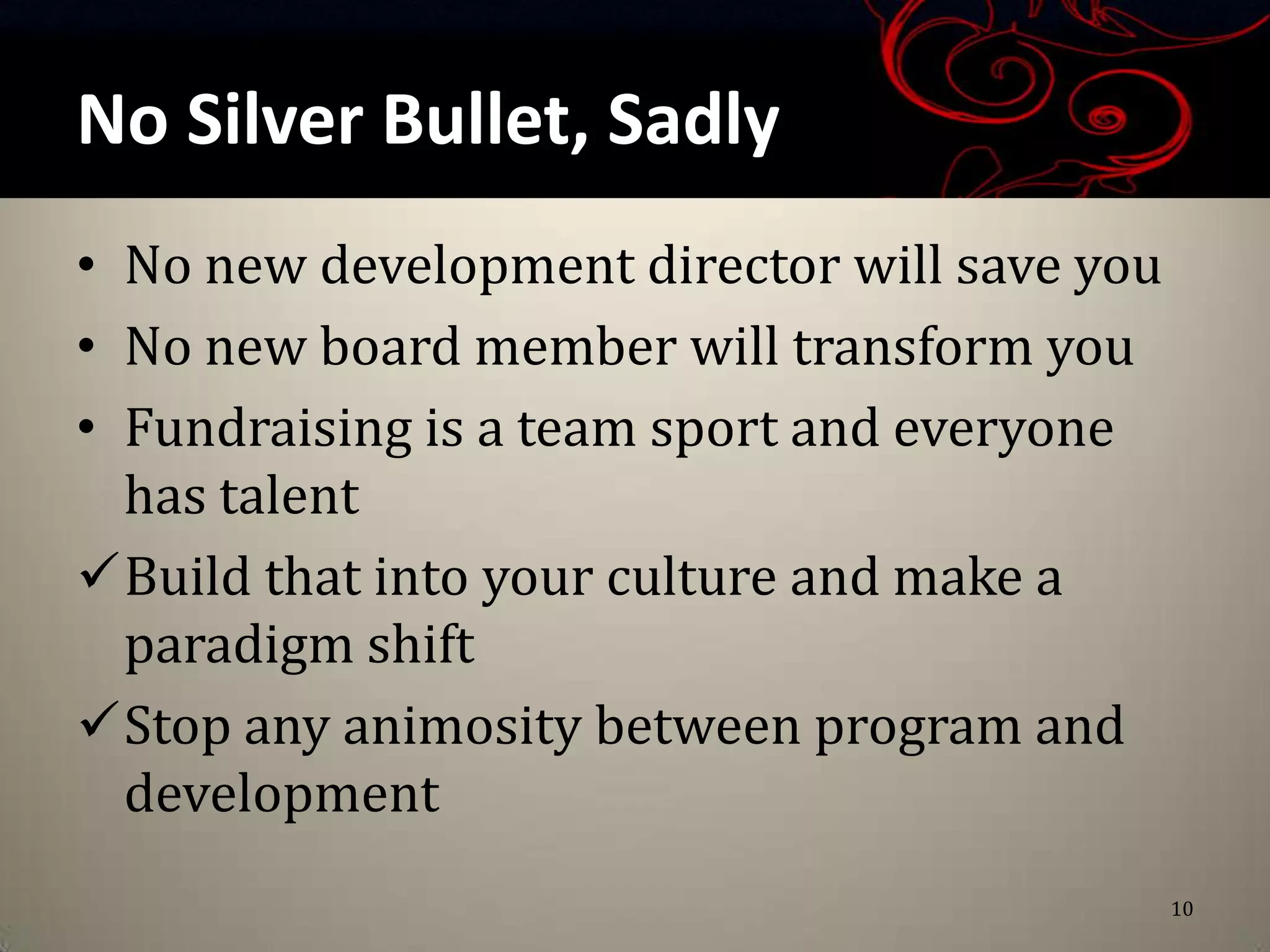 No Silver Bullet, Sadly
• No new development director will save you
• No new board member will transform you
• Fundraising is a team sport and everyone
  has talent
Build that into your culture and make a
  paradigm shift
Stop any animosity between program and
  development
                                              10
 
