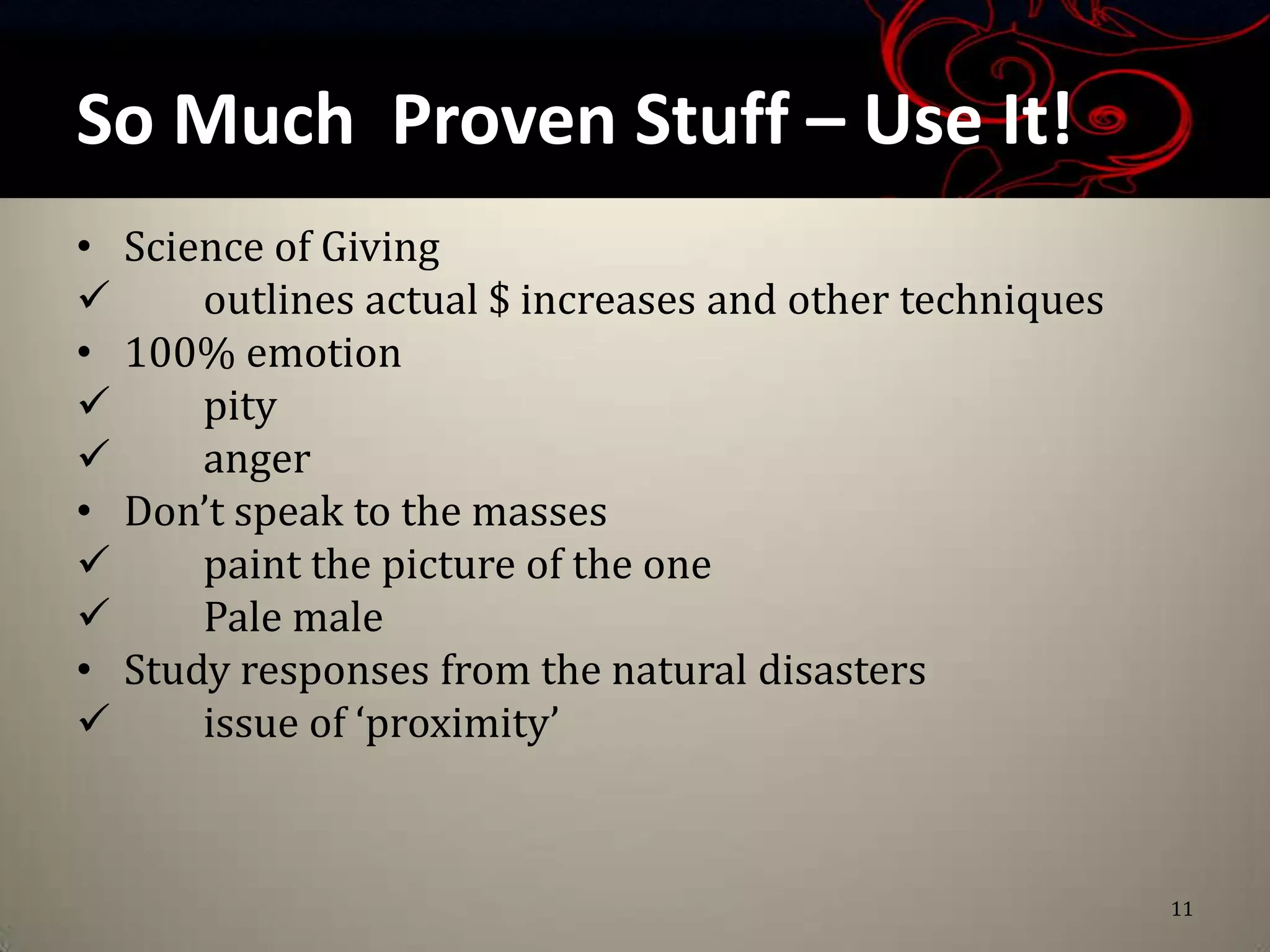 So Much Proven Stuff – Use It!
• Science of Giving
     outlines actual $ increases and other techniques
• 100% emotion
     pity
     anger
• Don’t speak to the masses
     paint the picture of the one
     Pale male
• Study responses from the natural disasters
     issue of ‘proximity’



                                                         11
 