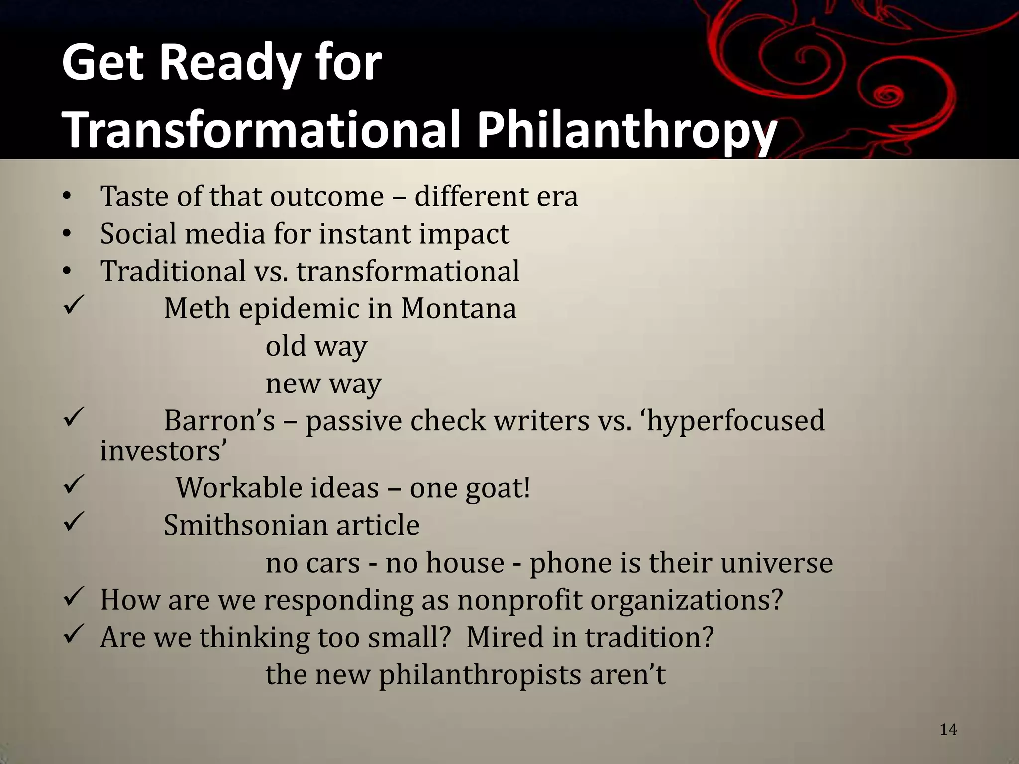 Get Ready for
Transformational Philanthropy
• Taste of that outcome – different era
• Social media for instant impact
• Traditional vs. transformational
      Meth epidemic in Montana
               old way
               new way
      Barron’s – passive check writers vs. ‘hyperfocused
  investors’
       Workable ideas – one goat!
      Smithsonian article
               no cars - no house - phone is their universe
 How are we responding as nonprofit organizations?
 Are we thinking too small? Mired in tradition?
               the new philanthropists aren’t
                                                              14
 