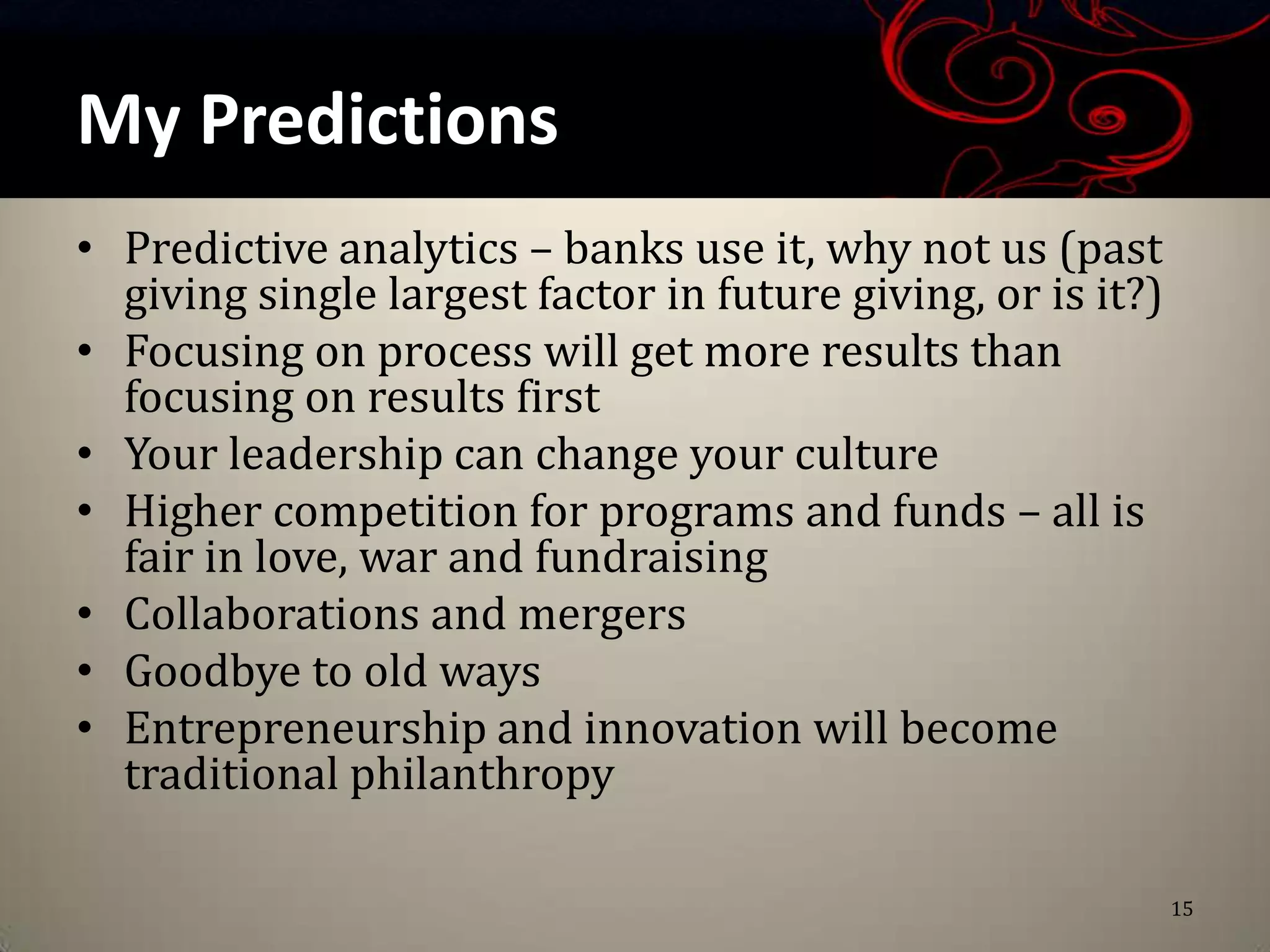 My Predictions
• Predictive analytics – banks use it, why not us (past
  giving single largest factor in future giving, or is it?)
• Focusing on process will get more results than
  focusing on results first
• Your leadership can change your culture
• Higher competition for programs and funds – all is
  fair in love, war and fundraising
• Collaborations and mergers
• Goodbye to old ways
• Entrepreneurship and innovation will become
  traditional philanthropy

                                                              15
 