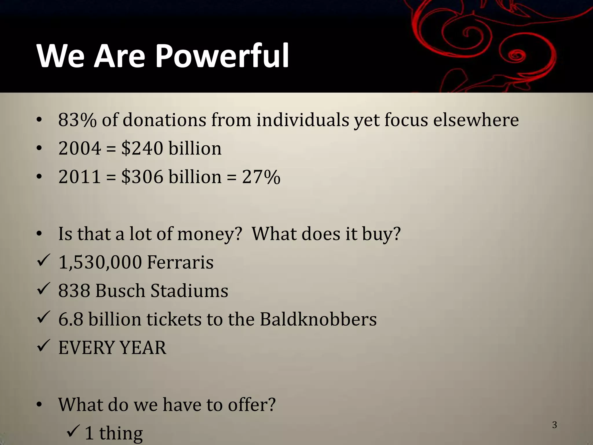 We Are Powerful
• 83% of donations from individuals yet focus elsewhere
• 2004 = $240 billion
• 2011 = $306 billion = 27%

•   Is that a lot of money? What does it buy?
   1,530,000 Ferraris
   838 Busch Stadiums
   6.8 billion tickets to the Baldknobbers
   EVERY YEAR

• What do we have to offer?
                                                          3
   1 thing
 