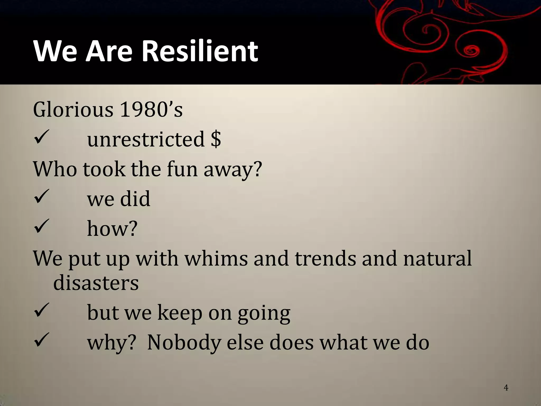 We Are Resilient
Glorious 1980’s
     unrestricted $
Who took the fun away?
     we did
     how?
We put up with whims and trends and natural
  disasters
     but we keep on going
     why? Nobody else does what we do
                                              4
 