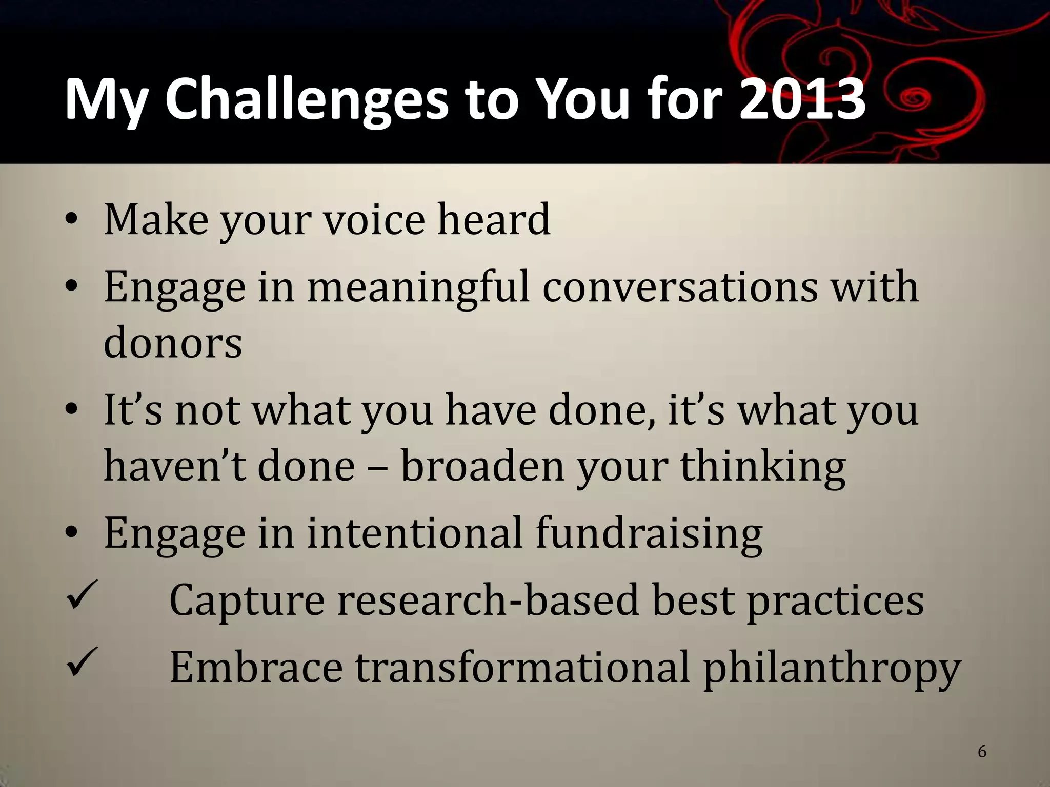 My Challenges to You for 2013
• Make your voice heard
• Engage in meaningful conversations with
  donors
• It’s not what you have done, it’s what you
  haven’t done – broaden your thinking
• Engage in intentional fundraising
 Capture research-based best practices
 Embrace transformational philanthropy
                                               6
 