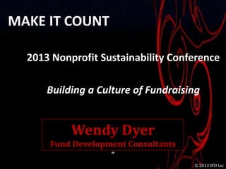 MAKE IT COUNT

  2013 Nonprofit Sustainability Conference

      Building a Culture of Fundraising


           Wendy Dyer
      Fund Development Consultants
                   “
                                            1
                                     © 2013 WD Inc
 