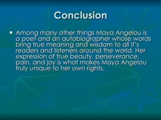 Conclusion
   Among many other things Maya Angelou is
    a poet and an autobiographer whose words
    bring true meaning and wisdom to all it’s
    readers and listeners around the world. Her
    expression of true beauty, perseverance,
    pain, and joy is what makes Maya Angelou
    truly unique to her own rights.
 