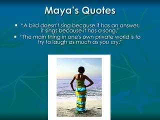 Maya’s Quotes
   “A bird doesn't sing because it has an answer,
             it sings because it has a song.”
   “The main thing in one's own private world is to
           try to laugh as much as you cry.”
 