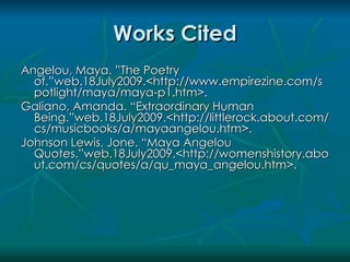 Works Cited
Angelou, Maya. ”The Poetry
  of.”web.18July2009.<http://www.empirezine.com/s
  potlight/maya/maya-p1.htm>.
Galiano, Amanda. “Extraordinary Human
  Being.”web.18July2009.<http://littlerock.about.com/
  cs/musicbooks/a/mayaangelou.htm>.
Johnson Lewis, Jone. “Maya Angelou
  Quotes.”web.18July2009.<http://womenshistory.abo
  ut.com/cs/quotes/a/qu_maya_angelou.htm>.
 