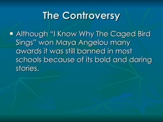 The Controversy
   Although “I Know Why The Caged Bird
    Sings” won Maya Angelou many
    awards it was still banned in most
    schools because of its bold and daring
    stories.
 