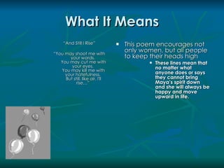 What It Means
     “And Still I Rise”             This poem encourages not
“You may shoot me with
                                     only women, but all people
       your words,                   to keep their heads high
   You may cut me with                         These lines mean that
        your eyes,                              no matter what
   You may kill me with
     your hatefulness,                          anyone does or says
     But still, like air, I'll                  they cannot bring
           rise…”                               Maya’s spirit down
                                                and she will always be
                                                happy and move
                                                upward in life.
 