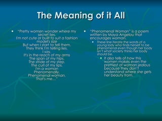 The Meaning of it All
     “Pretty women wonder where my              “Phenomenal Woman” is a poem
                     secret lies.                 written by Maya Angelou that
    I'm not cute or built to suit a fashion       encourages woman.
                     model's size                    These line iterate the words of a
         But when I start to tell them,               young lady who finds herself to be
           They think I'm telling lies.               phenomenal even though her body
                       I say,                         isn’t what society thinks her body
         It's in the reach of my arms                 should be.
               The span of my hips,                       It also tells of how this
              The stride of my step,                       women makes even the
                The curl of my lips.                       prettiest of woman jealous
                   I'm a woman                             because they don’t
                  Phenomenally.                            understand where she gets
             Phenomenal woman,                             her beauty from.
                    That's me…”
 