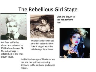 The Rebellious Girl Stage
Her first, self-titled
album was released in
1983 when she was 24.
The edgy image is
established in the first
album cover.
This look was continued
onto her second album
‘Like A Virgin’ with the
title being a little ironic.
Click the album to
see her perform
live!
In this live footage of Madonna we
can see her quirkiness coming
through, in the costume and dance
moves.
 