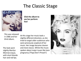 The Classic Stage
At this stage her music took a
slightly different direction, as she
tried to target older audiences who
were previously sceptical of her
music. Her image became cleaner
and more classic. Whilst the music
spoken about major issues like teen
pregnancy (‘Papa Don’t Preach’)
This was released
in 1986 and her
third album.
The look went
slightly Marilyn
Monroe-esque,
with short blonde
hair and red lips.
Click the album to
see her perform
live!
 