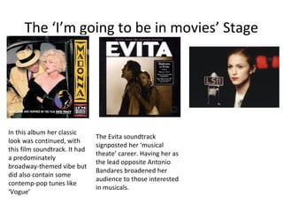 The ‘I’m going to be in movies’ Stage
In this album her classic
look was continued, with
this film soundtrack. It had
a predominately
broadway-themed vibe but
did also contain some
contemp-pop tunes like
‘Vogue’
The Evita soundtrack
signposted her ‘musical
theate’ career. Having her as
the lead opposite Antonio
Bandares broadened her
audience to those interested
in musicals.
 