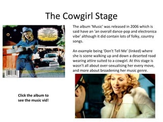 The Cowgirl Stage
The album ‘Music’ was released in 2006 which is
said have an ‘an overall dance-pop and electronica
vibe’ although it did contain lots of folky, country
songs.
An example being ‘Don’t Tell Me’ (linked) where
she is scene walking up and down a deserted road
wearing attire suited to a cowgirl. At this stage is
wasn’t all about over-sexualising her every move,
and more about broadening her music genre.
Click the album to
see the music vid!
 