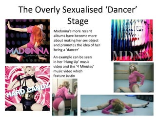 The Overly Sexualised ‘Dancer’
Stage
Madonna’s more recent
albums have become more
about making her sex object
and promotes the idea of her
being a ‘dancer’
An example can be seen
in her ‘Hung Up’ music
video and the ‘4 Minutes’
music video which
feature Justin
Timberlake.
 
