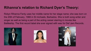 Rihanna’s relation to Richard Dyer’s Theory:
Robyn Rihanna Fenty uses her middle name for her stage name; she was born on
the 20th of February, 1988 in St michaels, Barbados. She is both song writer and
singer as well as being a part of the acting career starring in movies like
Battleship. The first record label she ever signed with was for Def Jam Records.
 