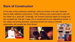 Stars of Construction
In the eyes of the audiences audiences, stars are shown to be real. However,
they’re really artificial constructions. Firstly, Rihanna was constructed to start off
her career as a ‘good girl’. Gradually, her innocent persona began to change and
she revealed her ‘bad girl’ image; this is constructed by her objectifying herself in
her videos and during premiers, exposing herself and being in intimate
relationship with people like Chris Brown.
 