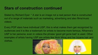Stars of construction continued
Stated by Richard Dyer: “ A star is an image not a real person that is constructed
out of a range of materials such as marketing, advertising and also films/music
videos.
Every POP stars have individual USP; this is what makes them get recognized by
audiences and it is like a trademark for artists to become more famous. Rihanna’s
USP is her persona; even in videos the phrase ‘good girl gone bad’ is used. Other
examples of artists having USP are artists like Nicki Minaj and her bizarre hair and
clothes.
 
