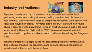 Industry and Audience
Stars are manufactured by companies in order to create revenue by them
performing in concerts, making videos and selling merchandises. As there is a
high demand, consumers want more so companies will need to come up with new
ideas and maybe new artists. They forge artists into POP stars with new music
styles in order to create a new trend: Psy is an artist who created such a big trend
which was the Gangnam Style back in 2012; his music video went viral and
people started to copy him and share videos on video of them doing the Gangnam
Style.
Rihanna attracts more people due to her collaborating with other famous artists.
She is always changing her appearance and persona. Keeping her audience
satisfied and not bored with the same thing.
 