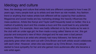 Ideology and culture
Now, the ideology and culture that artists hold are different compared to how it was 20
years ago; many people look up to artists and see them as role models. Any fashion
trend or anything that makes artists look different will be copied by their audience.
Magazines and social media are key marketing strategy the heavily influences the
mass audience. Artists like Kanye and Taylor swift frequently tweet on twitter; this is a
method of publicity stunt and this creates a buzz and this could lead to any potential
media product. For example, Akon was badly reflected on by the media as he was in
the club with an under age girl; he then made a song called ‘blame on me’, this got
popular and everyone’s view of Akon changed and he was seen a bad person
anymore. Rihanna is an artist who already had many followers; her fame and
popularity grew when she went out with Chris Brown and both artists would collaborate
with each other. However, when she was beaten up by Chris Brown, more people
started to have sympathy for her and she gained more audiences after she became a
solo artist again.
 