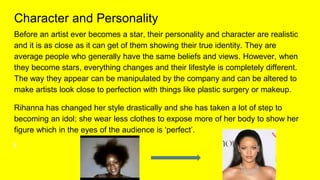 Character and Personality
Before an artist ever becomes a star, their personality and character are realistic
and it is as close as it can get of them showing their true identity. They are
average people who generally have the same beliefs and views. However, when
they become stars, everything changes and their lifestyle is completely different.
The way they appear can be manipulated by the company and can be altered to
make artists look close to perfection with things like plastic surgery or makeup.
Rihanna has changed her style drastically and she has taken a lot of step to
becoming an idol; she wear less clothes to expose more of her body to show her
figure which in the eyes of the audience is ‘perfect’.
 