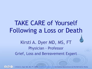 TAKE CARE of Yourself Following a Loss or Death Kirsti A. Dyer MD, MS, FT Physician · Professor Grief, Loss and Bereavement Expert © Kirsti A. Dyer MD, MS, FT. 2009.  Creative Commons 3.0  Attribution-Noncommercial-No Derivative Works 