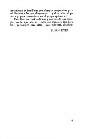 tentamiento de familiares que albergan perspectivas para
mí distintas a las que alimento yo ... y el desafío deJ yo
que soy, para convertirme en el yo que quiero ser.
Este libro me está dedicado y muchos de sus ejem­
plos los he aportado yo. Todos sus mensajes son para
m í... ¡y también para usted! ¡Lea, cultívese, disfrute!
SUSAN DYER
11
 